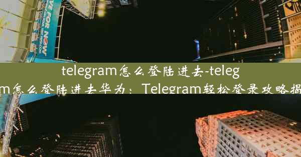 telegram怎么登陆进去-telegram怎么登陆进去华为：Telegram轻松登录攻略揭秘