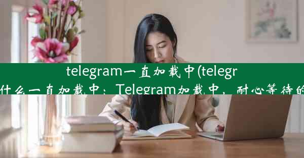 telegram一直加载中(telegram为什么一直加载中：Telegram加载中，耐心等待的时光)