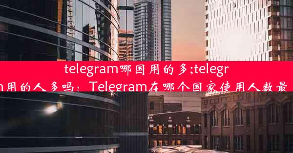 telegram哪国用的多;telegram用的人多吗：Telegram在哪个国家使用人数最多？