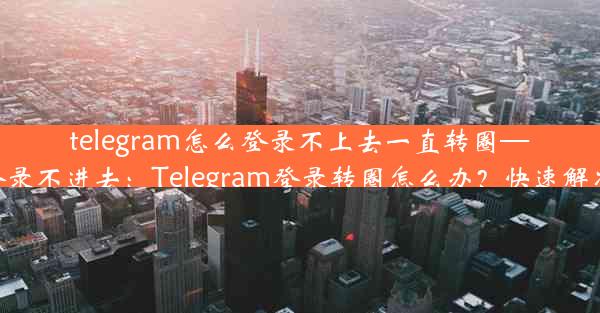 telegram怎么登录不上去一直转圈—telegram登录不进去：Telegram登录转圈怎么办？快速解决登录难题