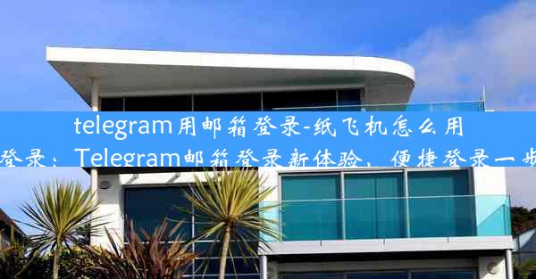 telegram用邮箱登录-纸飞机怎么用邮箱登录：Telegram邮箱登录新体验，便捷登录一步到位