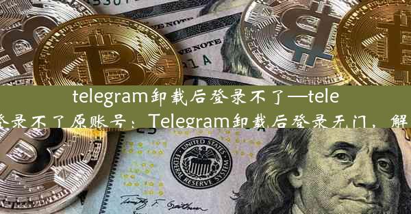 telegram卸载后登录不了—telegram卸载后登录不了原账号：Telegram卸载后登录无门，解决攻略大揭秘