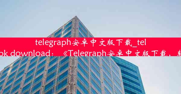 telegraph安卓中文版下载_telegraph apk download：《Telegraph安卓中文版下载，轻松