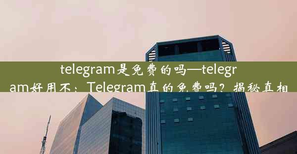 telegram是免费的吗—telegram好用不：Telegram真的免费吗？揭秘真相