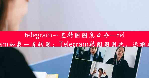 telegram一直转圈圈怎么办—telegram加载一直转圈：Telegram转圈圈困扰，速解攻略