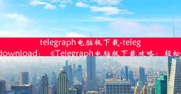 telegraph电脑版下载-telegraph apk download：《Telegraph电脑版下载攻略：轻松上手必备》