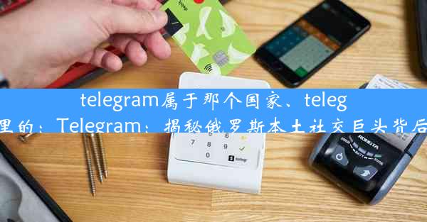 telegram属于那个国家、telegram哪里的：Telegram：揭秘俄罗斯本土社交巨头背后的故事