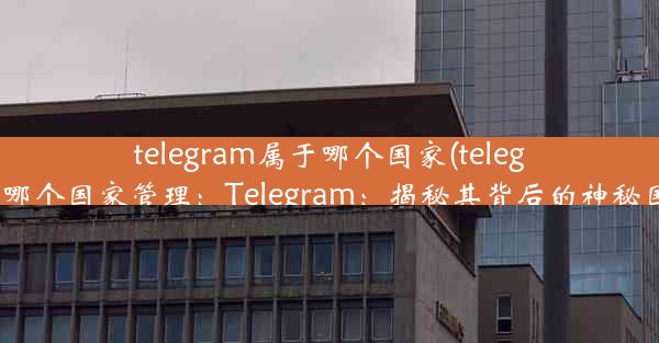 telegram属于哪个国家(telegram属于哪个国家管理：Telegram：揭秘其背后的神秘国家之谜)