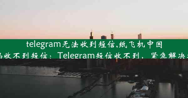 telegram无法收到短信,纸飞机中国号码收不到短信：Telegram短信收不到，紧急解决攻略