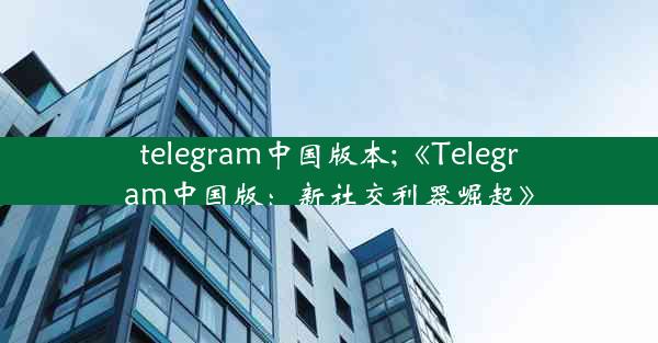 telegram中国版本;《Telegram中国版：新社交利器崛起》