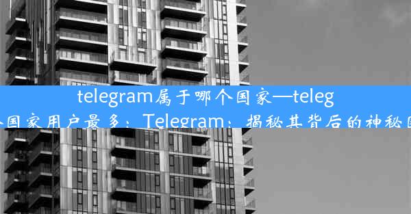 telegram属于哪个国家—telegram哪个国家用户最多：Telegram：揭秘其背后的神秘国家身份