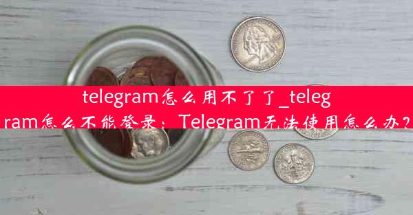 telegram怎么用不了了_telegram怎么不能登录：Telegram无法使用怎么办？