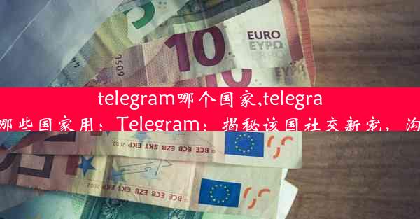 telegram哪个国家,telegram哪些国家用：Telegram：揭秘该国社交新宠，沟通