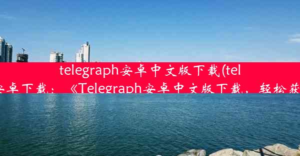 telegraph安卓中文版下载(telegreat中文版安卓下载：《Telegraph安卓中文版下载，轻松获取最新资讯