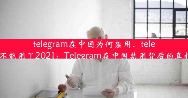 telegram在中国为何禁用、telegram不能用了2021：Telegram在中国禁用背后的真相揭秘