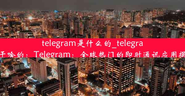 telegram是什么的_telegram干啥的：Telegram：全球热门的即时通讯应用揭秘