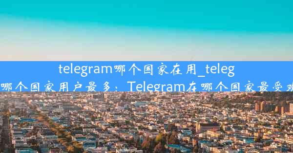 telegram哪个国家在用_telegram哪个国家用户最多：Telegram在哪个国家最受欢迎？