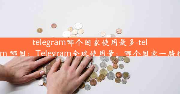 telegram哪个国家使用最多-telegram 哪国：Telegram全球使用量：哪个国家一骑绝尘？