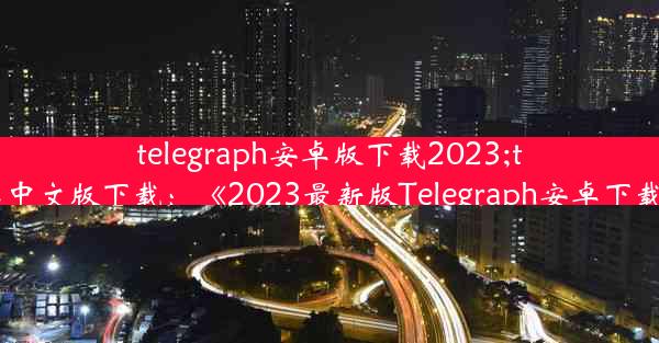 telegraph安卓版下载2023;telegraph安卓中文版下载：《2023最新版Telegraph安卓下载，一键获取》