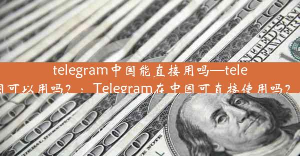 telegram中国能直接用吗—telegram中国可以用吗？：Telegram在中国可直接使用吗？真相揭晓