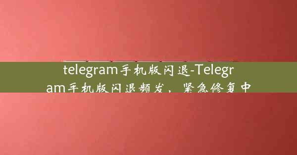 telegram手机版闪退-Telegram手机版闪退频发，紧急修复中