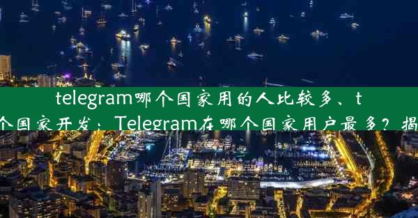 telegram哪个国家用的人比较多、telegram哪个国家开发：Telegram在哪个国家用户最多？揭秘全球热门