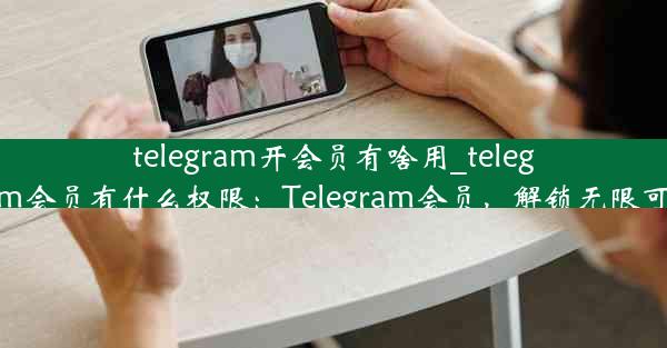 telegram开会员有啥用_telegram会员有什么权限：Telegram会员，解锁无限可能