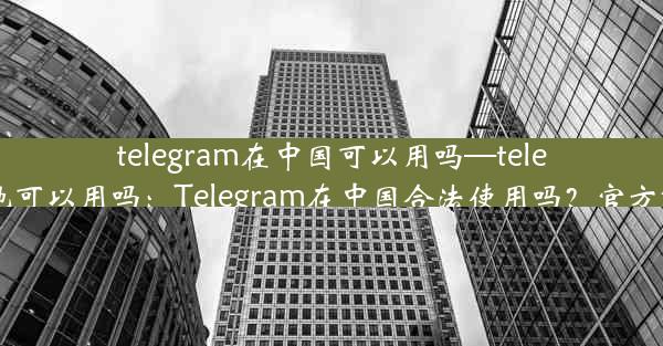 telegram在中国可以用吗—telegram内地可以用吗：Telegram在中国合法使用吗？官方解答揭晓