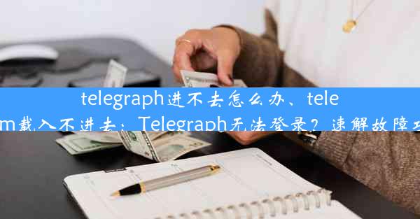 telegraph进不去怎么办、telegram载入不进去：Telegraph无法登录？速解故障攻略