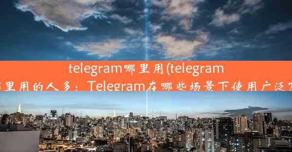 telegram哪里用(telegram哪里用的人多：Telegram在哪些场景下使用广泛？)