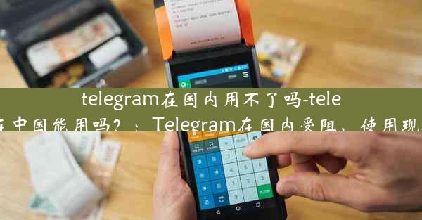 telegram在国内用不了吗-telegram在中国能用吗？：Telegram在国内受阻，使用现状揭秘