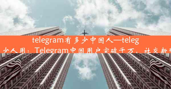 telegram有多少中国人—telegram有多少人用：Telegram中国用户突破千万，社交新势力崛起