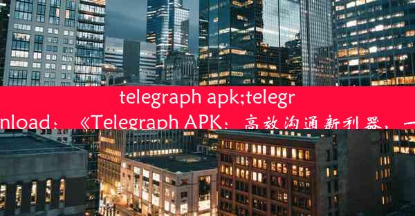 telegraph apk;telegraph apk download：《Telegraph APK：高效沟通新利器，