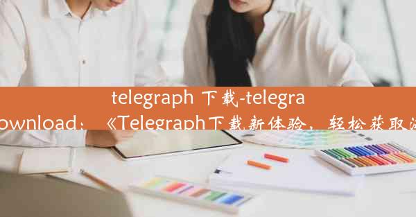 telegraph 下载-telegraph apk download：《Telegraph下载新体验，轻松获取海量信息》