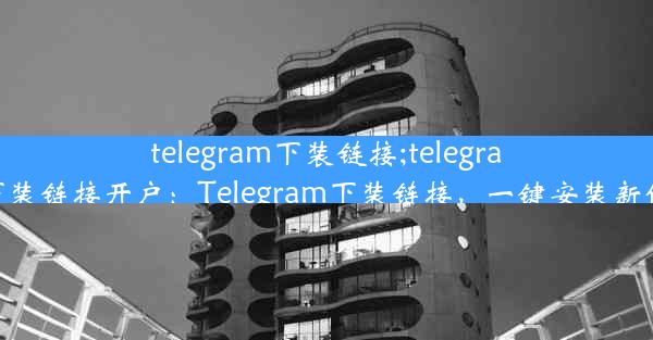 telegram下装链接;telegram下装链接开户：Telegram下装链接，一键安装新体验