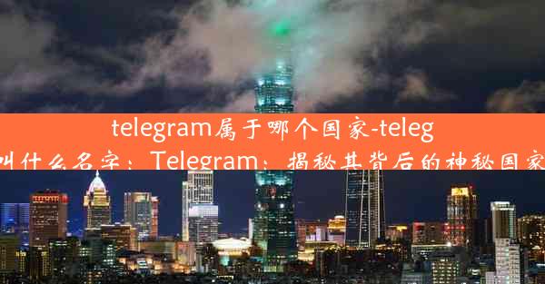 telegram属于哪个国家-telegram叫什么名字：Telegram：揭秘其背后的神秘国家之谜