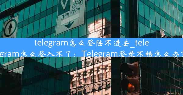 telegram怎么登陆不进去_telegram怎么登入不了：Telegram登录不畅怎么办？