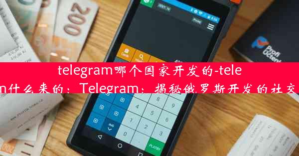 telegram哪个国家开发的-telegram什么来的：Telegram：揭秘俄罗斯开发的社交巨头