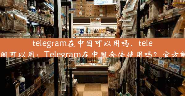 telegram在中国可以用吗、telegram我国可以用：Telegram在中国合法使用吗？官方解答揭晓