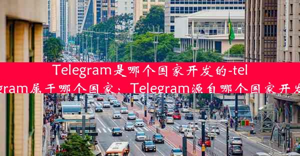 Telegram是哪个国家开发的-telegram属于哪个国家：Telegram源自哪个国家开发？