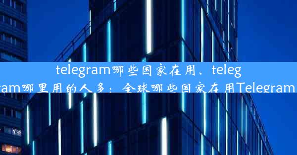 telegram哪些国家在用、telegram哪里用的人多：全球哪些国家在用Telegram？