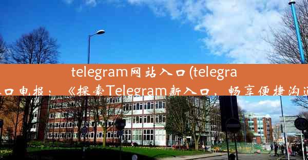 telegram网站入口(telegram网站入口电报：《探索Telegram新入口，畅享便捷沟通体验》)