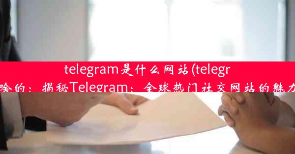 telegram是什么网站(telegram干啥的：揭秘Telegram：全球热门社交网站的魅力所在)