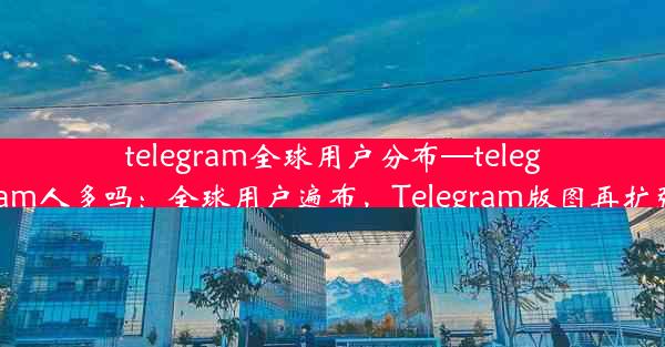 telegram全球用户分布—telegram人多吗：全球用户遍布，Telegram版图再扩张