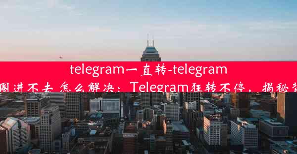 telegram一直转-telegram一直转圈进不去 怎么解决：Telegram狂转不停，揭秘背后秘密