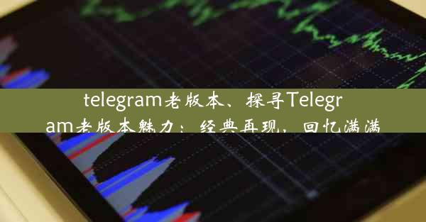 telegram老版本、探寻Telegram老版本魅力：经典再现，回忆满满