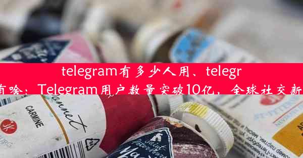 telegram有多少人用、telegram有啥：Telegram用户数量突破10亿，全球社交新霸主