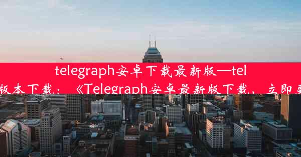 telegraph安卓下载最新版—telegreat中文安卓版本下载：《Telegraph安卓最新版下载，立即更新体验新