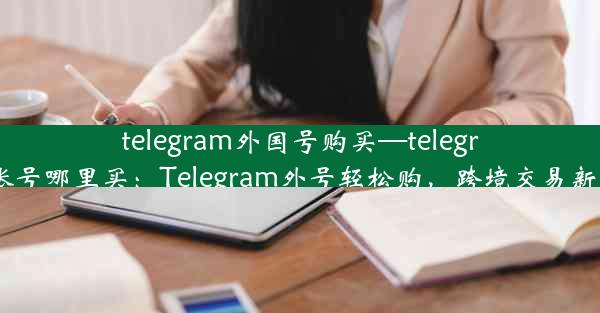 telegram外国号购买—telegram账号哪里买：Telegram外号轻松购，跨境交易新体验