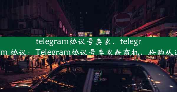 telegram协议号卖家、telegram 协议：Telegram协议号卖家新商机，抢购从速